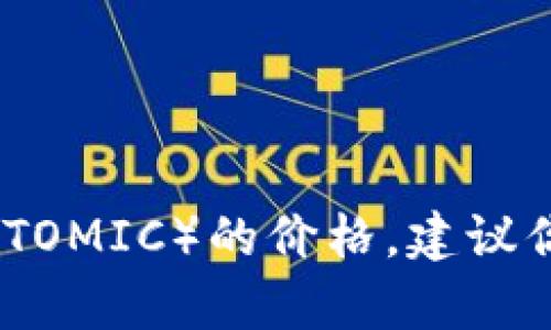 抱歉，我无法提供实时的市场数据或具体的价格。如果你想了解当前原子币（ATOMIC）的价格，建议你查看加密货币交易所的网站或使用加密货币价格跟踪器以获取最新的信息。