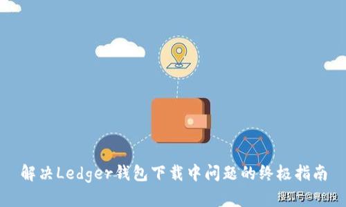 解决Ledger钱包下载中问题的终极指南